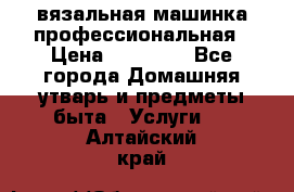 вязальная машинка профессиональная › Цена ­ 15 000 - Все города Домашняя утварь и предметы быта » Услуги   . Алтайский край